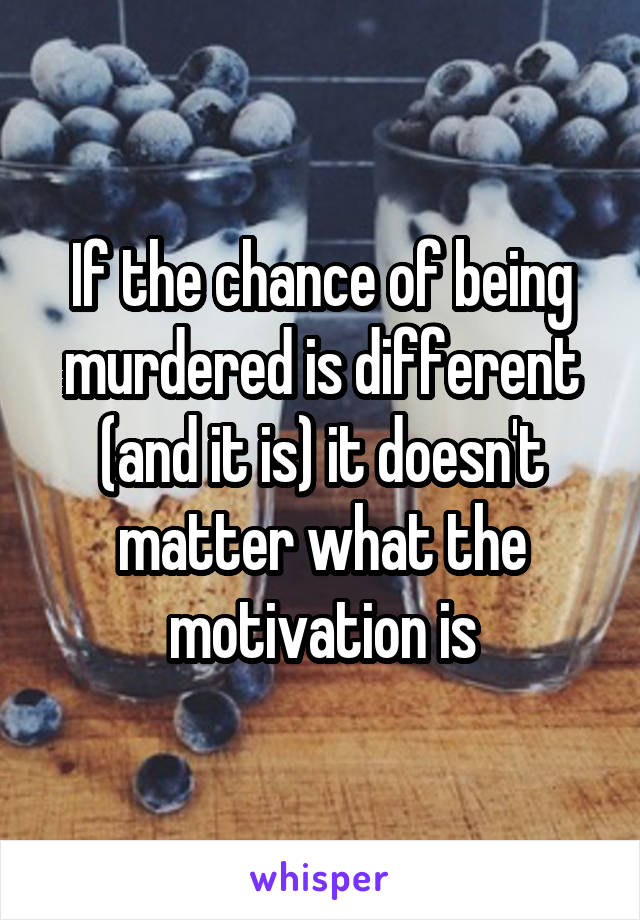 If the chance of being murdered is different (and it is) it doesn't matter what the motivation is