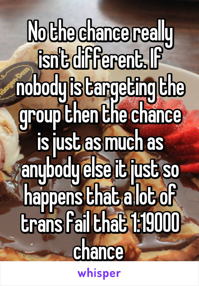 No the chance really isn't different. If nobody is targeting the group then the chance is just as much as anybody else it just so happens that a lot of trans fail that 1:19000 chance 