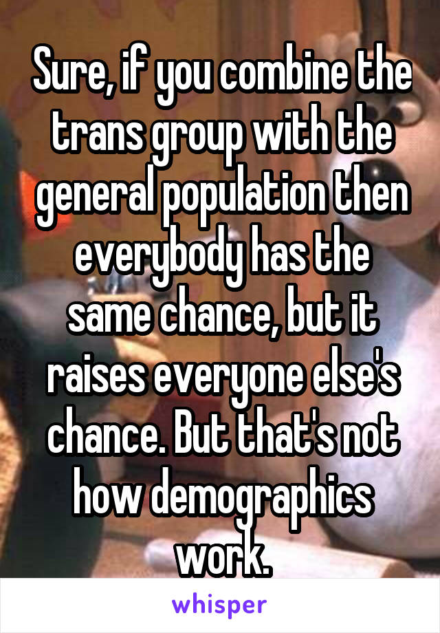 Sure, if you combine the trans group with the general population then everybody has the same chance, but it raises everyone else's chance. But that's not how demographics work.