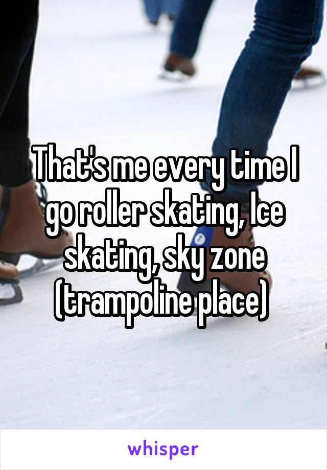 That's me every time I go roller skating, Ice skating, sky zone (trampoline place) 