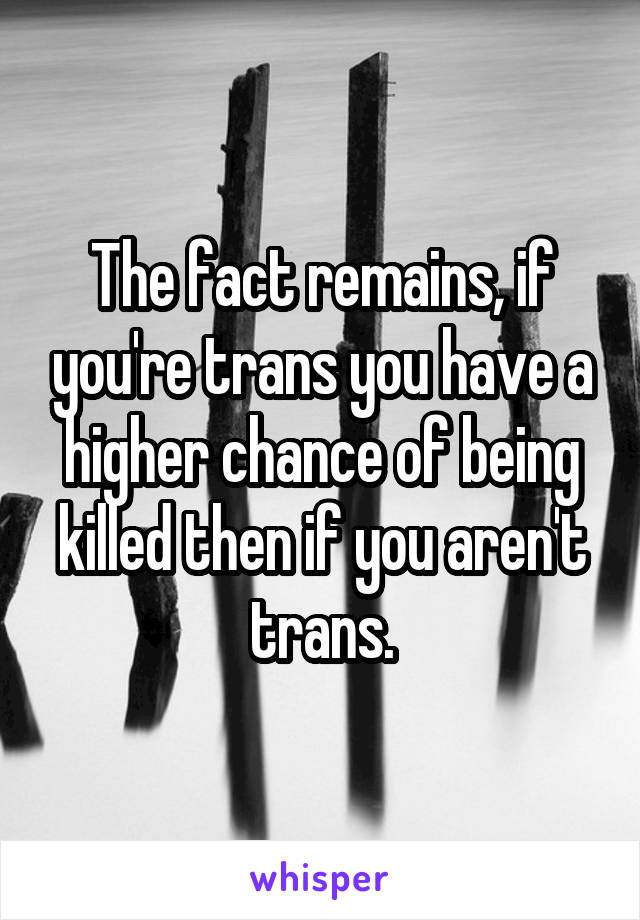 The fact remains, if you're trans you have a higher chance of being killed then if you aren't trans.