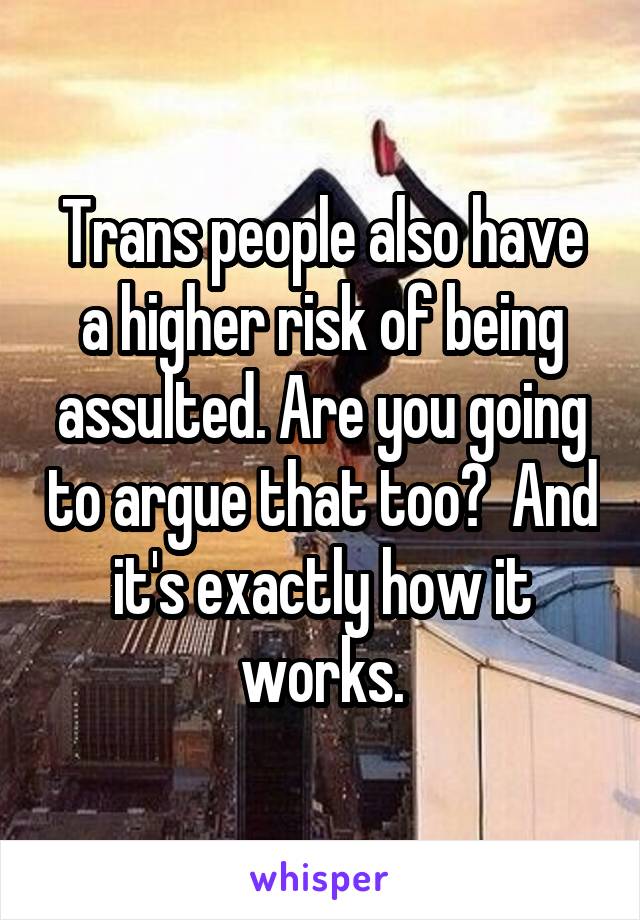 Trans people also have a higher risk of being assulted. Are you going to argue that too?  And it's exactly how it works.