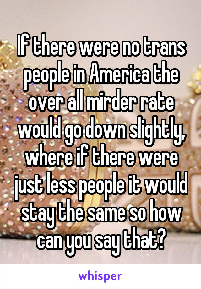 If there were no trans people in America the over all mirder rate would go down slightly, where if there were just less people it would stay the same so how can you say that?