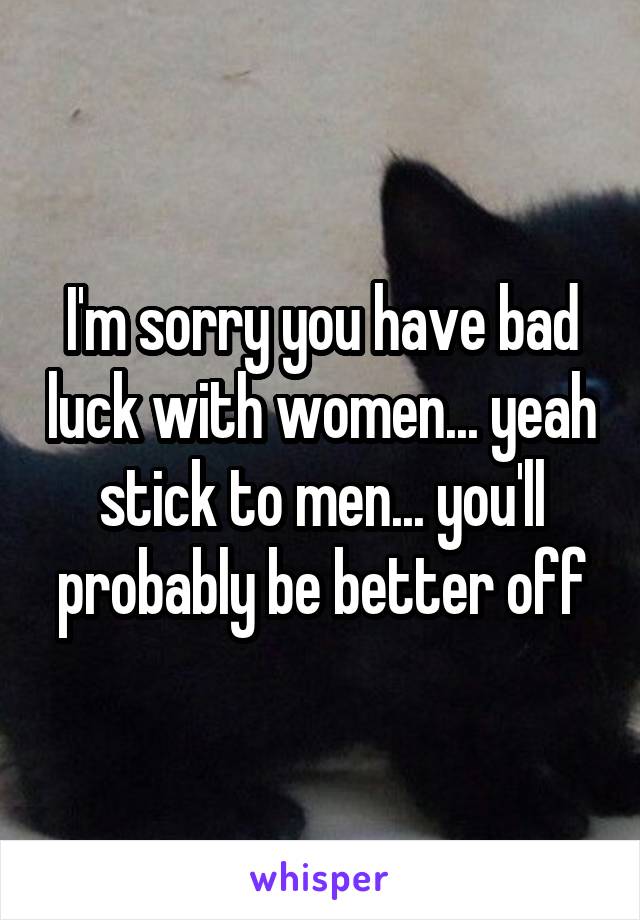 I'm sorry you have bad luck with women... yeah stick to men... you'll probably be better off
