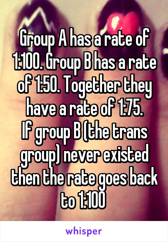 Group A has a rate of 1:100. Group B has a rate of 1:50. Together they have a rate of 1:75.
If group B (the trans group) never existed then the rate goes back to 1:100 