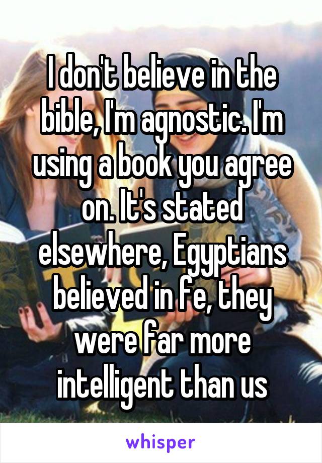 I don't believe in the bible, I'm agnostic. I'm using a book you agree on. It's stated elsewhere, Egyptians believed in fe, they were far more intelligent than us