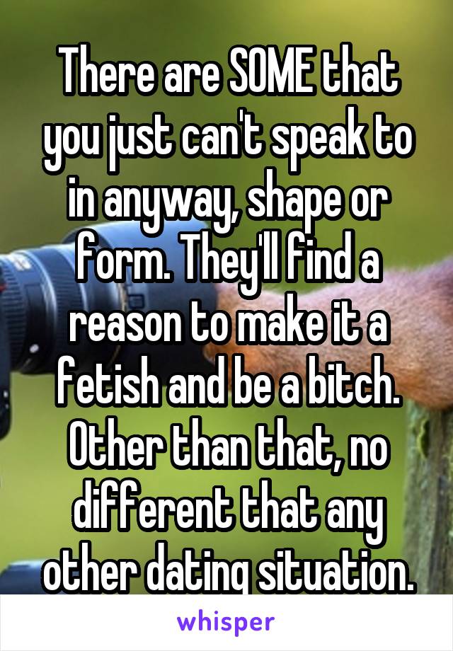 There are SOME that you just can't speak to in anyway, shape or form. They'll find a reason to make it a fetish and be a bitch. Other than that, no different that any other dating situation.