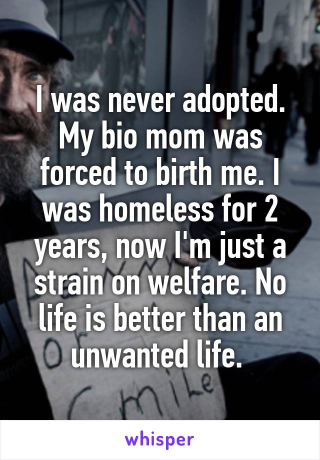 I was never adopted. My bio mom was forced to birth me. I was homeless for 2 years, now I'm just a strain on welfare. No life is better than an unwanted life. 