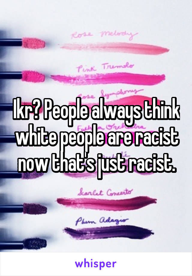 Ikr? People always think white people are racist now that's just racist.