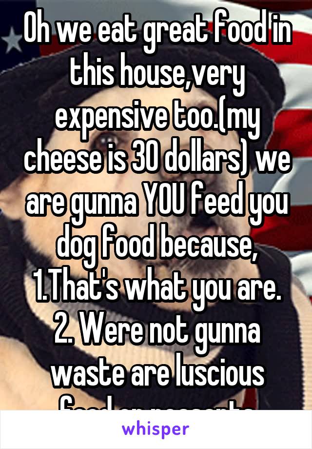 Oh we eat great food in this house,very expensive too.(my cheese is 30 dollars) we are gunna YOU feed you dog food because, 1.That's what you are. 2. Were not gunna waste are luscious food on peasants