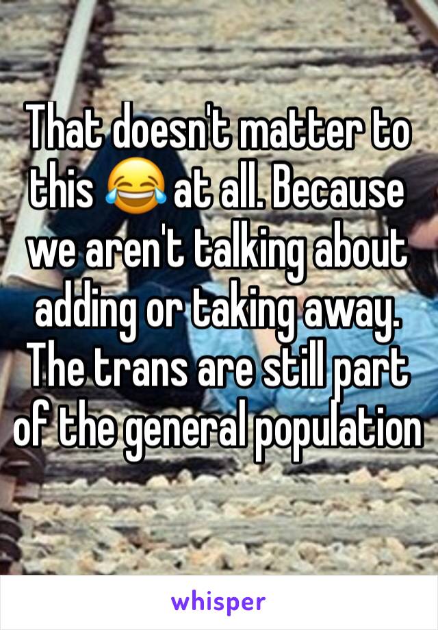 That doesn't matter to this 😂 at all. Because we aren't talking about adding or taking away. The trans are still part of the general population 