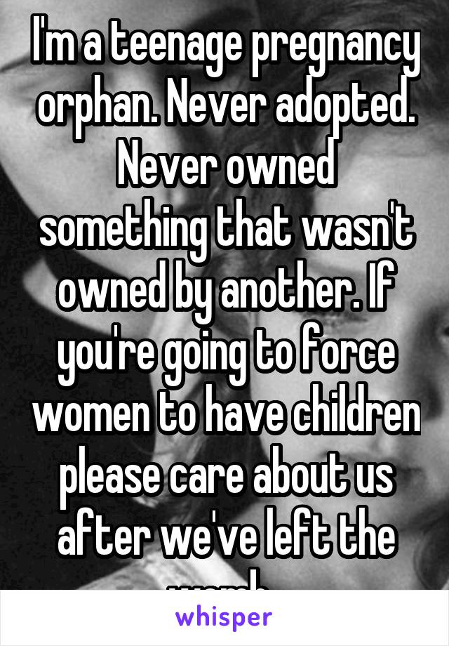 I'm a teenage pregnancy orphan. Never adopted. Never owned something that wasn't owned by another. If you're going to force women to have children please care about us after we've left the womb. 