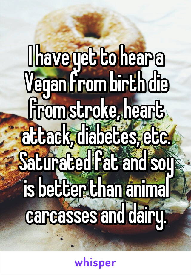 I have yet to hear a Vegan from birth die from stroke, heart attack, diabetes, etc. Saturated fat and soy is better than animal carcasses and dairy.