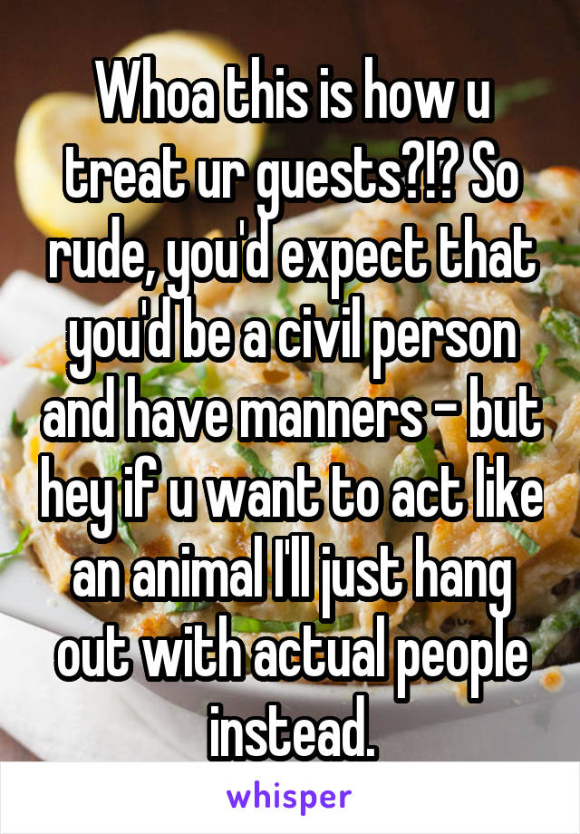 Whoa this is how u treat ur guests?!? So rude, you'd expect that you'd be a civil person and have manners - but hey if u want to act like an animal I'll just hang out with actual people instead.