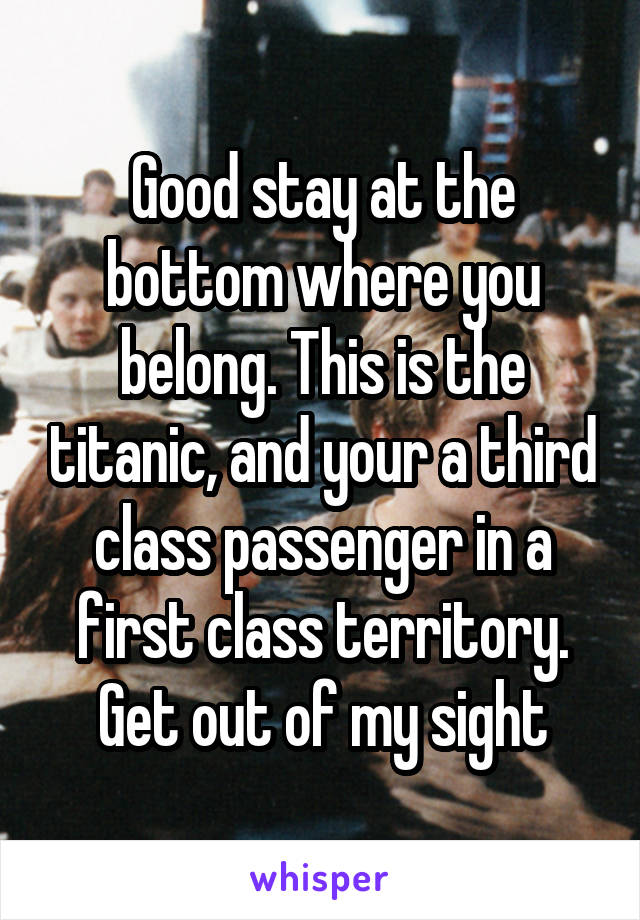 Good stay at the bottom where you belong. This is the titanic, and your a third class passenger in a first class territory. Get out of my sight