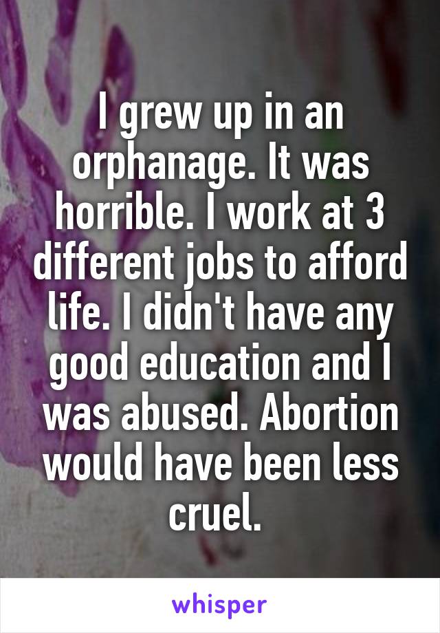 I grew up in an orphanage. It was horrible. I work at 3 different jobs to afford life. I didn't have any good education and I was abused. Abortion would have been less cruel. 