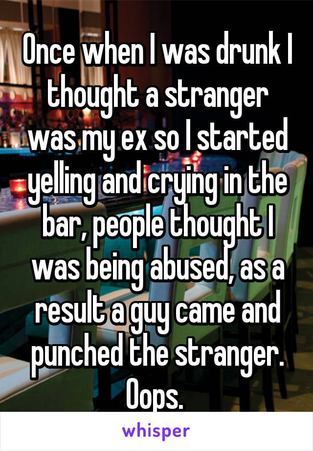 Once when I was drunk I thought a stranger was my ex so I started yelling and crying in the bar, people thought I was being abused, as a result a guy came and punched the stranger. Oops. 