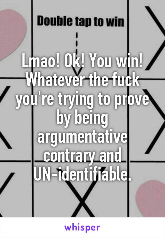 Lmao! Ok! You win! Whatever the fuck you're trying to prove by being argumentative contrary and UN-identifiable.