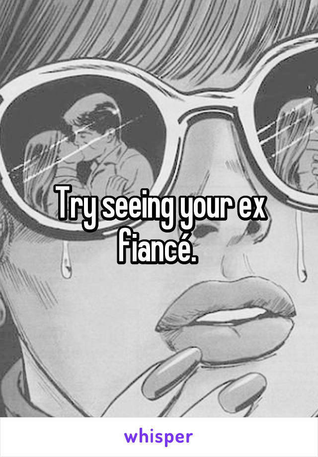 Try seeing your ex fiancé. 