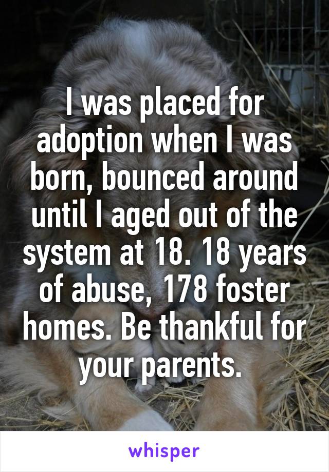 I was placed for adoption when I was born, bounced around until I aged out of the system at 18. 18 years of abuse, 178 foster homes. Be thankful for your parents. 