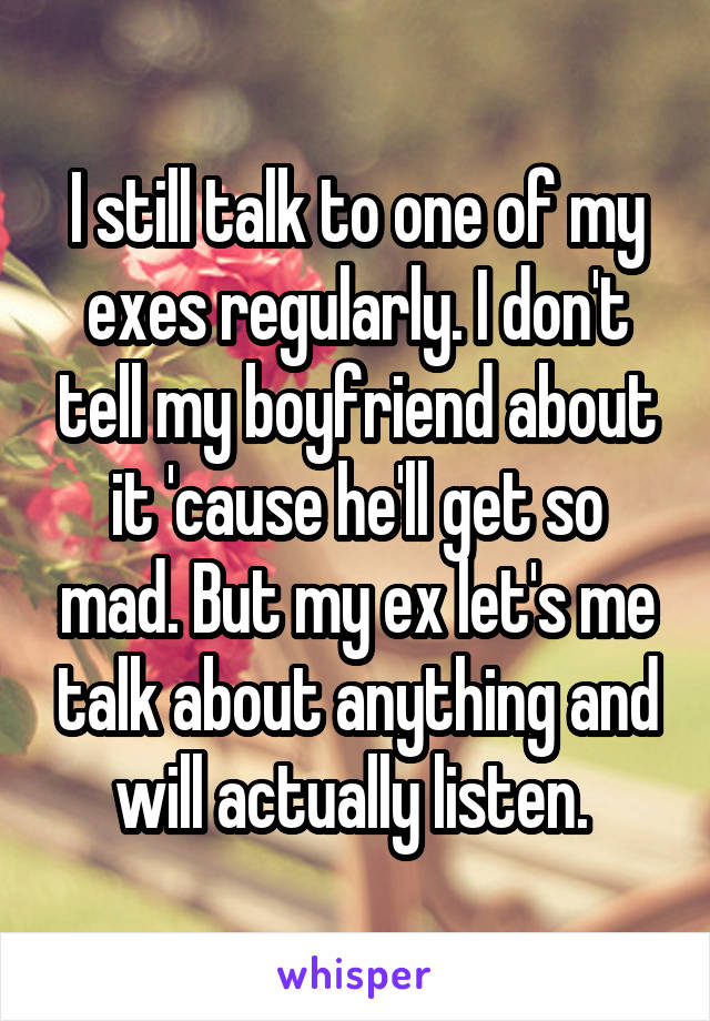 I still talk to one of my exes regularly. I don't tell my boyfriend about it 'cause he'll get so mad. But my ex let's me talk about anything and will actually listen. 