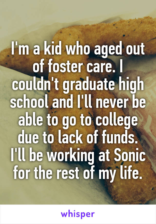 I'm a kid who aged out of foster care. I couldn't graduate high school and I'll never be able to go to college due to lack of funds. I'll be working at Sonic for the rest of my life.
