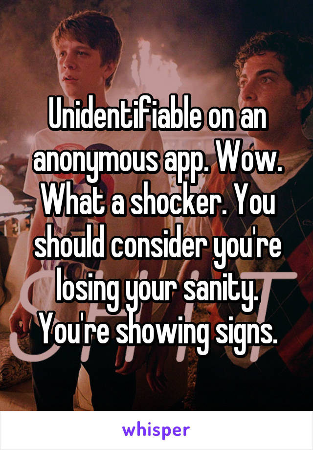 Unidentifiable on an anonymous app. Wow. What a shocker. You should consider you're losing your sanity. You're showing signs.