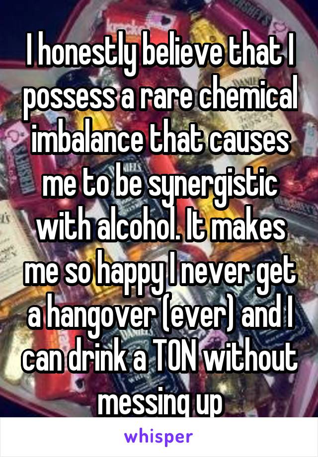 I honestly believe that I possess a rare chemical imbalance that causes me to be synergistic with alcohol. It makes me so happy I never get a hangover (ever) and I can drink a TON without messing up