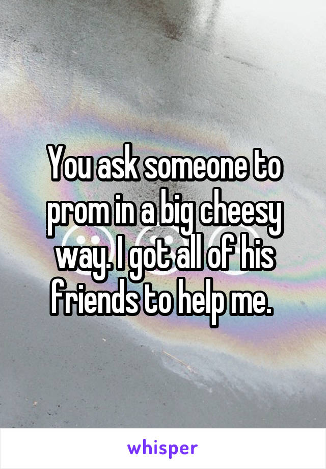 You ask someone to prom in a big cheesy way. I got all of his friends to help me. 