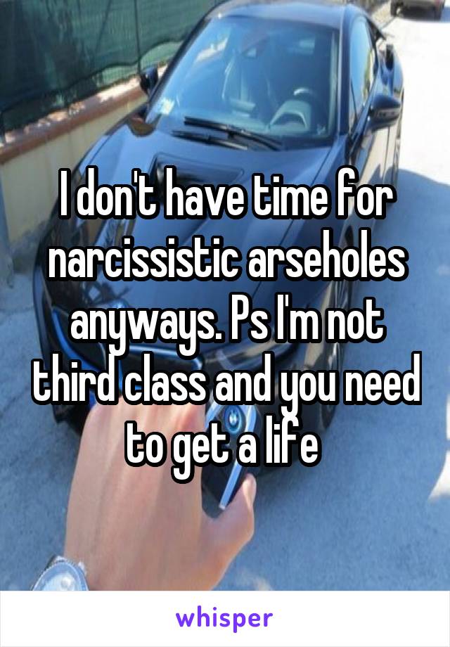 I don't have time for narcissistic arseholes anyways. Ps I'm not third class and you need to get a life 