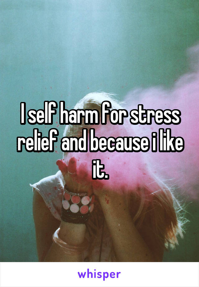 I self harm for stress relief and because i like it.