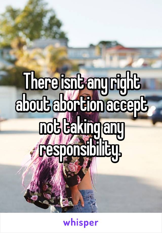 There isnt any right about abortion accept not taking any responsibility. 