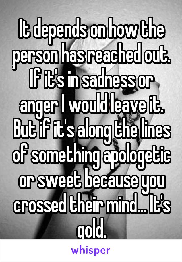 It depends on how the person has reached out. If it's in sadness or anger I would leave it. But if it's along the lines of something apologetic or sweet because you crossed their mind... It's gold.