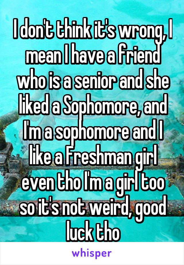 I don't think it's wrong, I mean I have a friend who is a senior and she liked a Sophomore, and I'm a sophomore and I like a Freshman girl even tho I'm a girl too so it's not weird, good luck tho