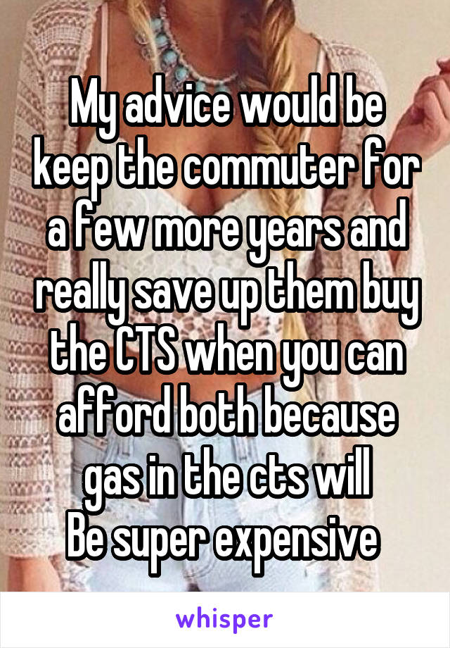 My advice would be keep the commuter for a few more years and really save up them buy the CTS when you can afford both because gas in the cts will
Be super expensive 