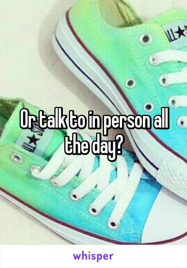 Or talk to in person all the day?