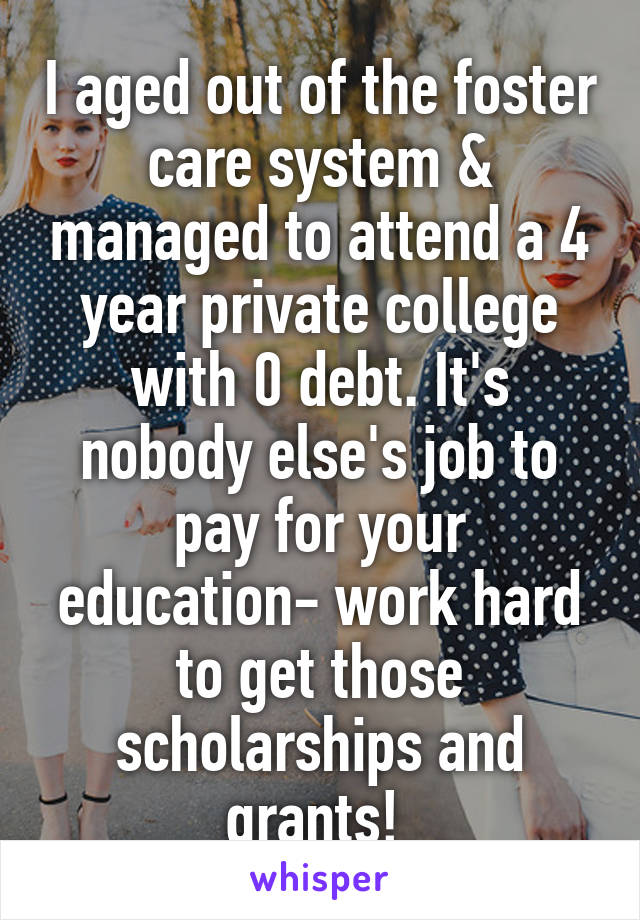 I aged out of the foster care system & managed to attend a 4 year private college with 0 debt. It's nobody else's job to pay for your education- work hard to get those scholarships and grants! 