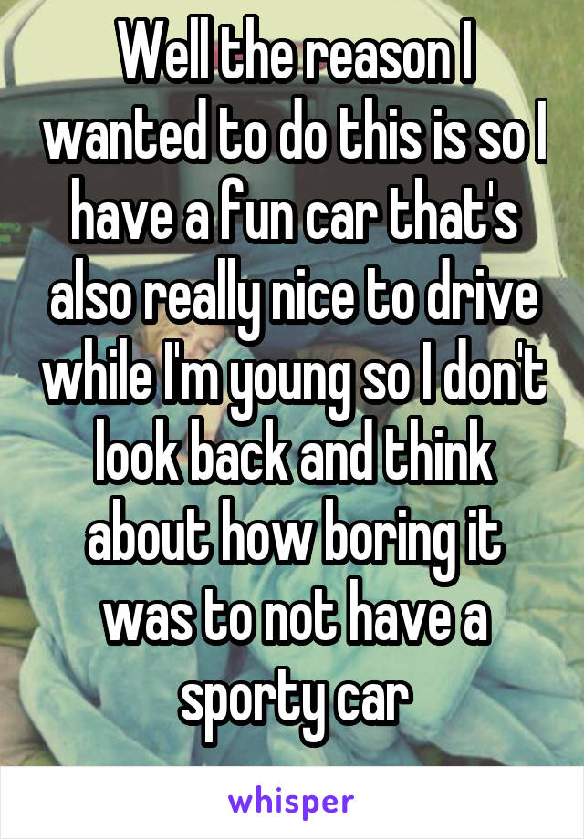 Well the reason I wanted to do this is so I have a fun car that's also really nice to drive while I'm young so I don't look back and think about how boring it was to not have a sporty car
