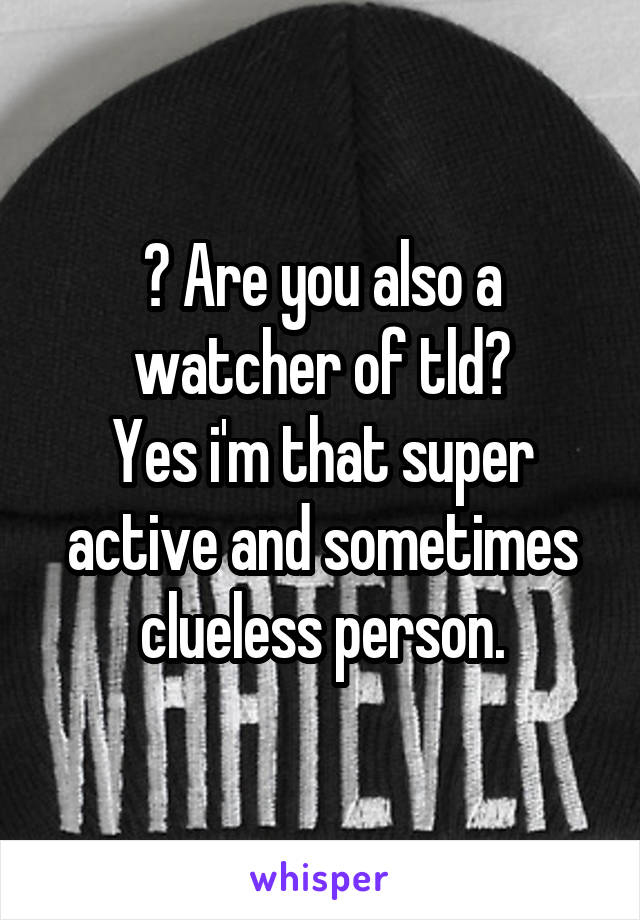 ? Are you also a watcher of tld?
Yes i'm that super active and sometimes clueless person.