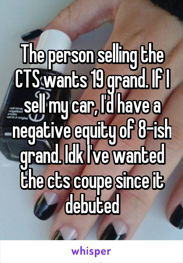 The person selling the CTS wants 19 grand. If I sell my car, I'd have a negative equity of 8-ish grand. Idk I've wanted the cts coupe since it debuted