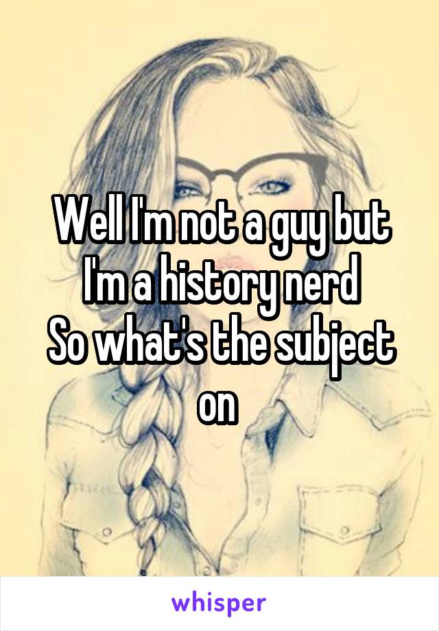 Well I'm not a guy but I'm a history nerd
So what's the subject on 