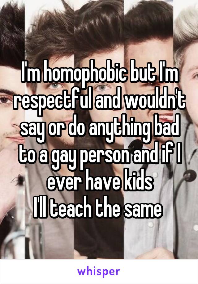 I'm homophobic but I'm respectful and wouldn't say or do anything bad to a gay person and if I ever have kids
I'll teach the same 