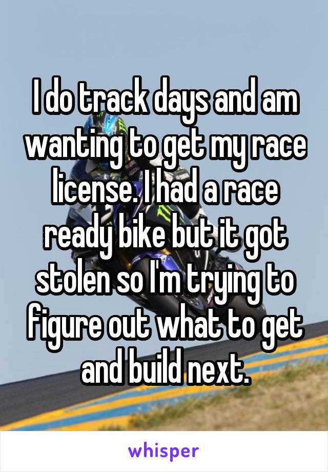 I do track days and am wanting to get my race license. I had a race ready bike but it got stolen so I'm trying to figure out what to get and build next.