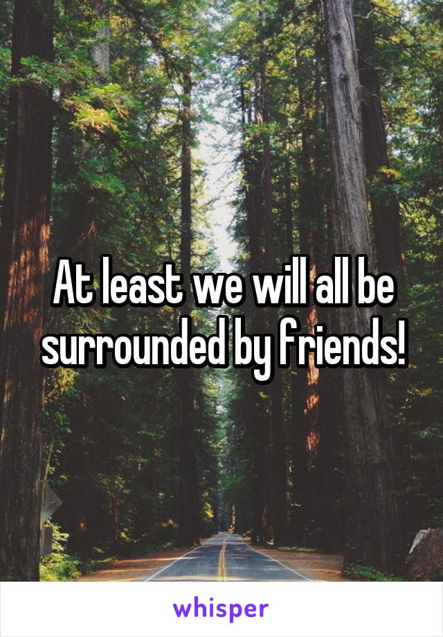 At least we will all be surrounded by friends!