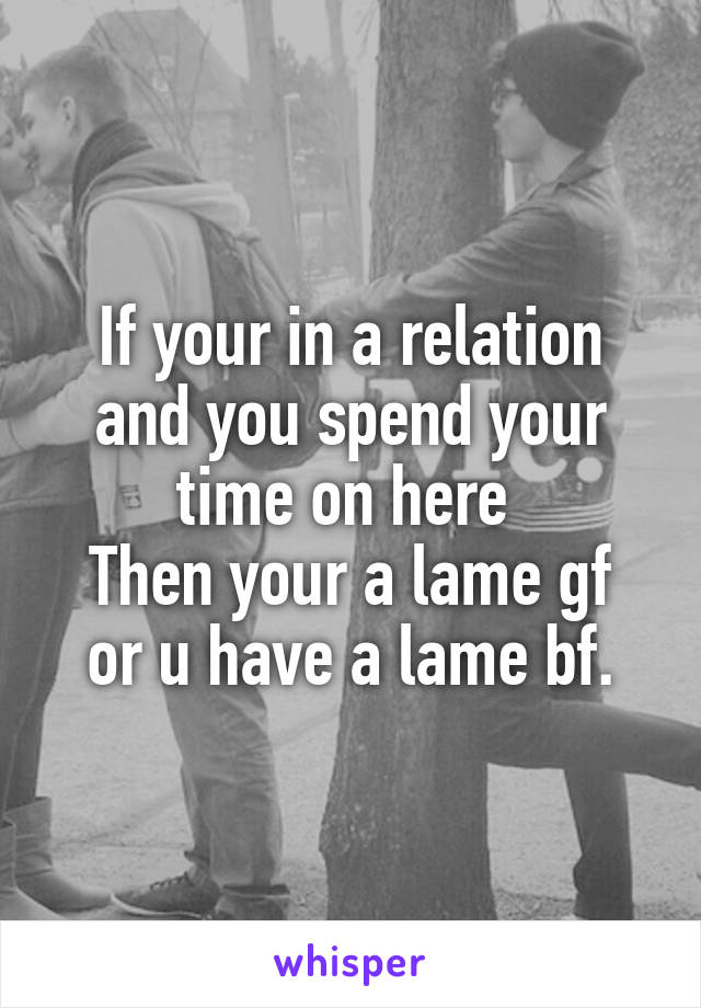 If your in a relation and you spend your time on here 
Then your a lame gf or u have a lame bf.