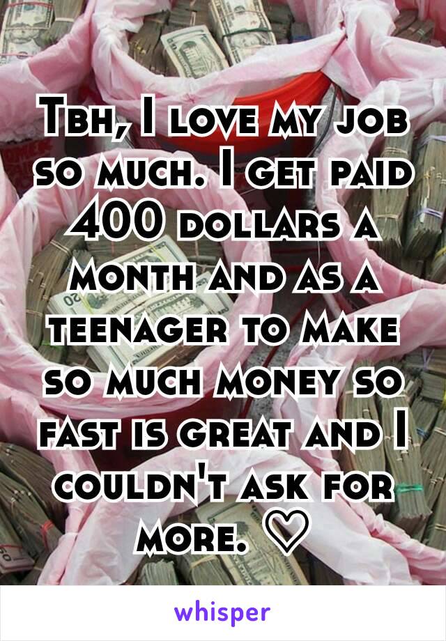 Tbh, I love my job so much. I get paid 400 dollars a month and as a teenager to make so much money so fast is great and I couldn't ask for more. ♡