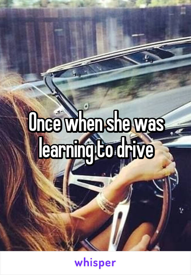 Once when she was learning to drive