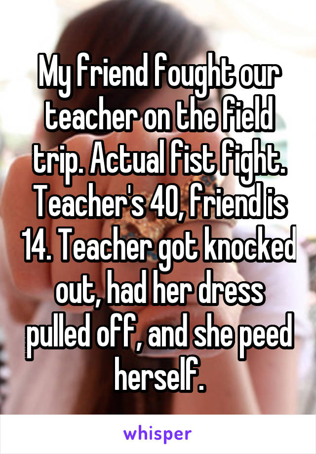 My friend fought our teacher on the field trip. Actual fist fight. Teacher's 40, friend is 14. Teacher got knocked out, had her dress pulled off, and she peed herself.