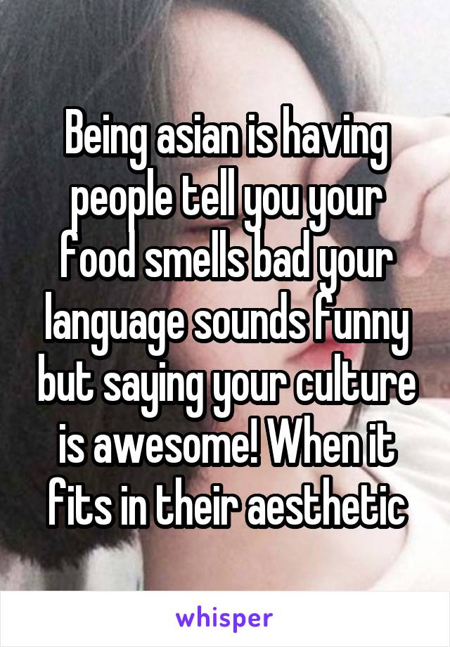 Being asian is having people tell you your food smells bad your language sounds funny but saying your culture is awesome! When it fits in their aesthetic