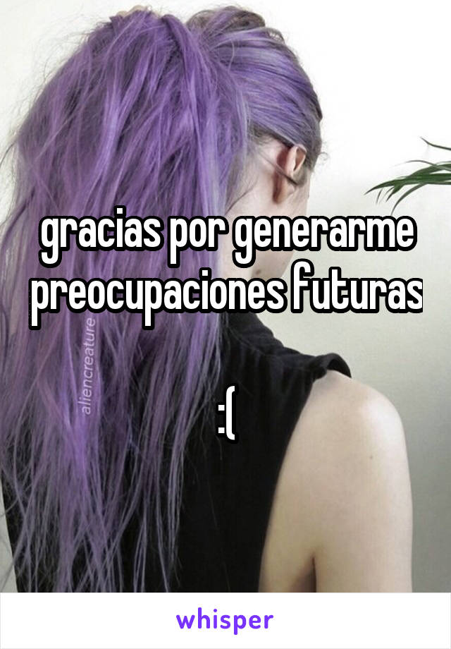 gracias por generarme preocupaciones futuras 
:(